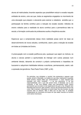 10



alunos ali matriculados; levantar aspectos que possibilitem reduzir a evasão naquela

entidade de ensino, uma vez que, todos os segmentos engajados no movimento de

uma educação que prepare o educando para exercer a cidadania acredita que: a

participação da família contribui para a redução da evasão escolar; métodos de

ensino voltados para a realidade do aluno contribui para a permanência dele na

escola; a formação continuada de professores auxilia a freqüência escolar.



Espera-se que a compreensão dessa micro realidade possa servir de base ao

desenvolvimento de novos estudos, contribuindo, assim, para a redução da evasão

em todas as Unidades de Ensino.



A preocupação com a evasão justifica-se pois, quaisquer que sejam os motivos, os

alunos e alunas perdem a oportunidade de interagir com outras pessoas num

ambiente letrado, deixando de construir o próprio conhecimento e impedidos de

buscarem e adquirirem habilidades leitoras e escritoras, permanecendo, assim, sob

a opressão da ignorância. Para Paulo Freire (1987, p.34):



                     Os oprimidos, que introjetam a ‘sombra’ dos opressores e seguem suas
                     pautas, temem a liberdade, na medida em que esta, implicando a expulsão
                     desta sombra, exigiria deles que ‘preenchessem’ o ’vazio’ deixado pela
                     expulsão com outro ‘conteúdo’ – o de sua autonomia. O de sua
                     responsabilidade, sem o que não seriam livres. A liberdade, que é uma
                     conquista, e não uma doação, exige uma permanente busca. Busca
                     permanente que só existe no ato responsável de quem a faz. Ninguém tem
                     liberdade para ser livre: pelo contrário, luta por ela precisamente porque não
                     a tem. Não é também a liberdade um ponto ideal, fora dos homens, ao qual
                     inclusive eles se alienam. Não é idéia que se faça mito. É condição
                     indispensável ao movimento de busca em que estão inscritos os homens
                     como seres inconclusos.
 