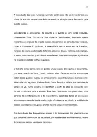 11



A inconclusão dos seres humanos é um fato, porém essa não se deve estender aos

níveis da absoluta incapacidade leitora e escritora, situação que é favorecida pela

evasão escolar.



Considerando a abrangência do assunto e o quanto já vem sendo discutido,

pretendeu-se fazer um recorte dos aspectos psicossociais, buscando dados

referentes aos motivos da evasão escolar, relacionando-os com algumas variáveis,

como: a formação do professor, a necessidade que o aluno tem de trabalhar,

métodos de ensino, participação da família, gravidez, drogas, violência, subemprego,

e, assim, compreender quais, dentre esses fatores desempenham papel significativo

na evasão constatada na UE pesquisada.



O trabalho tomou como ponto de partida uma pesquisa bibliográfica e documental,

que teve como fonte livros, jornais, revistas, sites. Dentre os muitos autores que

tratam dessa questão, buscou-se, principalmente, as contribuições de teóricos como:

Moacir Gadotti, Vygotsky, Wallon e Paulo Freire. Também, foi feita uma pesquisa de

campo na UE, numa tentativa de identificar, a partir da ótica do educando, que

fatores contribuem para a evasão. Para isso, aplicou-se um questionário, com

garantia de confidencialidade, a 30 respondentes, escolhidos dentre os alunos que

abandonaram a escola desde sua fundação. O critério de escolha foi a facilidade de

acesso aos respondentes, pois a grande maioria não pode ser localizada.



Em decorrência das desigualdades sociais e do desinteresse dos governantes no

que concerne à educação, os educandos, por necessidade de sobrevivência, vivem

à margem da escola, submissos, oprimidos.
 