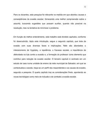 12



Para os docentes, esta pesquisa foi relevante na medida em que abordou causas e

conseqüências da evasão escolar, fornecendo uma melhor compreensão sobre o

assunto, buscando sugestões que possam auxiliar, quando não possível na

resolução, mas na tentativa de minimizar o problema.



Em função de melhor entendimento, este trabalho está dividido capítulos, conforme

foi desenvolvido. Após esta introdução, segue o segundo capítulo, que trata da

evasão com suas diversas faces e implicações. Nele são abordados o

interacionismo de Vygotsky, a repetência, o fracasso escolar, a importância da

afetividade na luta contra a evasão e, a formação do professor como elemento que

contribui para redução da evasão escolar. O terceiro capítulo é centrado em um

estudo de caso numa unidade de ensino da rede municipal de Salvador, em que se

contextualiza a escola, traça-se um perfil dos respondentes e as causas da evasão,

segundo a pesquisa. O quarto capítulo traz as considerações finais, apontando as

novas tecnologias como meio de inclusão e de combate a evasão escolar.
 