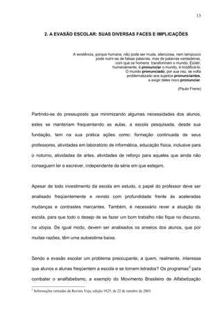 13



          2. A EVASÃO ESCOLAR: SUAS DIVERSAS FACES E IMPLICAÇÕES



                             A existência, porque humana, não pode ser muda, silenciosa, nem tampouco
                                           pode nutrir-se de falsas palavras, mas de palavras verdadeiras,
                                                       com que os homens transformam o mundo. Existir,
                                                     humanamente, é pronunciar o mundo, é modificá-lo.
                                                              O mundo pronunciado, por sua vez, se volta
                                                              problematizado aos sujeitos pronunciantes,
                                                                           a exigir deles novo pronunciar.

                                                                                            (Paulo Freire)




Partindo-se do pressuposto que minimizando algumas necessidades dos alunos,

estes se manteriam frequentando as aulas, a escola pesquisada, desde sua

fundação, tem na sua prática ações como: formação continuada de seus

professores, atividades em laboratório de informática, educação física, inclusive para

o noturno, atividades de artes, atividades de reforço para aqueles que ainda não

conseguem ler e escrever, independente da série em que estejam.



Apesar de todo investimento da escola em estudo, o papel do professor deve ser

analisado freqüentemente e revisto com profundidade frente às aceleradas

mudanças e contrastes marcantes. Também, é necessário rever a atuação da

escola, para que todo o desejo de se fazer um bom trabalho não fique no discurso,

na utopia. De igual modo, devem ser analisados os anseios dos alunos, que por

muitas razões, têm uma autoestima baixa.



Sendo a evasão escolar um problema preocupante, a quem, realmente, interessa

que alunos e alunas freqüentem a escola e se tornem letrados? Os programas 2 para

combater o analfabetismo, a exemplo do Movimento Brasileiro de Alfabetização

2
    Informações retiradas da Revista Veja, edição 1825, de 22 de outubro de 2003.
 