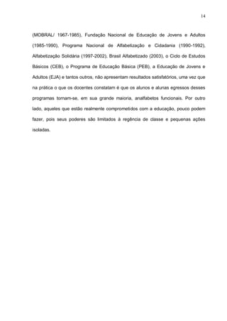 14



(MOBRAL/ 1967-1985), Fundação Nacional de Educação de Jovens e Adultos

(1985-1990), Programa Nacional de Alfabetização e Cidadania (1990-1992),

Alfabetização Solidária (1997-2002), Brasil Alfabetizado (2003), o Ciclo de Estudos

Básicos (CEB), o Programa de Educação Básica (PEB), a Educação de Jovens e

Adultos (EJA) e tantos outros, não apresentam resultados satisfatórios, uma vez que

na prática o que os docentes constatam é que os alunos e alunas egressos desses

programas tornam-se, em sua grande maioria, analfabetos funcionais. Por outro

lado, aqueles que estão realmente comprometidos com a educação, pouco podem

fazer, pois seus poderes são limitados à regência de classe e pequenas ações

isoladas.
 