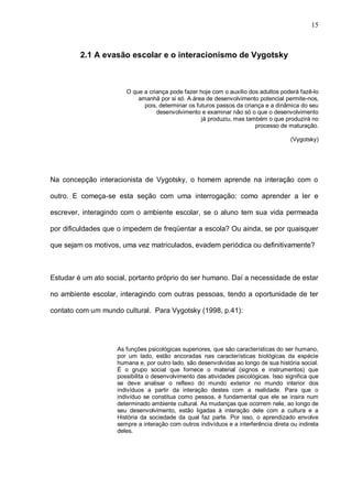 15



         2.1 A evasão escolar e o interacionismo de Vygotsky



                       O que a criança pode fazer hoje com o auxílio dos adultos poderá fazê-lo
                           amanhã por si só. A área de desenvolvimento potencial permite-nos,
                             pois, determinar os futuros passos da criança e a dinâmica do seu
                                  desenvolvimento e examinar não só o que o desenvolvimento
                                                   já produziu, mas também o que produzirá no
                                                                       processo de maturação.

                                                                                      (Vygotsky)




Na concepção interacionista de Vygotsky, o homem aprende na interação com o

outro. E começa-se esta seção com uma interrogação: como aprender a ler e

escrever, interagindo com o ambiente escolar, se o aluno tem sua vida permeada

por dificuldades que o impedem de freqüentar a escola? Ou ainda, se por quaisquer

que sejam os motivos, uma vez matriculados, evadem periódica ou definitivamente?



Estudar é um ato social, portanto próprio do ser humano. Daí a necessidade de estar

no ambiente escolar, interagindo com outras pessoas, tendo a oportunidade de ter

contato com um mundo cultural. Para Vygotsky (1998, p.41):




                    As funções psicológicas superiores, que são características do ser humano,
                    por um lado, estão ancoradas nas características biológicas da espécie
                    humana e, por outro lado, são desenvolvidas ao longo de sua história social.
                    É o grupo social que fornece o material (signos e instrumentos) que
                    possibilita o desenvolvimento das atividades psicológicas. Isso significa que
                    se deve analisar o reflexo do mundo exterior no mundo interior dos
                    indivíduos a partir da interação destes com a realidade. Para que o
                    indivíduo se constitua como pessoa, é fundamental que ele se insira num
                    determinado ambiente cultural. As mudanças que ocorrem nele, ao longo de
                    seu desenvolvimento, estão ligadas à interação dele com a cultura e a
                    História da sociedade da qual faz parte. Por isso, o aprendizado envolve
                    sempre a interação com outros indivíduos e a interferência direta ou indireta
                    deles.
 