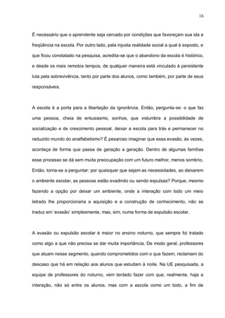 16



É necessário que o aprendente seja cercado por condições que favoreçam sua ida e

freqüência na escola. Por outro lado, pela injusta realidade social a qual é exposto, e

que ficou constatado na pesquisa, acredita-se que o abandono da escola é histórico,

e desde os mais remotos tempos, de qualquer maneira está vinculado à persistente

luta pela sobrevivência, tanto por parte dos alunos, como também, por parte de seus

responsáveis.



A escola é a porta para a libertação da ignorância. Então, pergunta-se: o que faz

uma pessoa, cheia de entusiasmo, sonhos, que vislumbra a possibilidade de

socialização e de crescimento pessoal, deixar a escola para trás e permanecer no

reduzido mundo do analfabetismo? É pesaroso imaginar que essa evasão, às vezes,

aconteça de forma que passa de geração a geração. Dentro de algumas famílias

esse processo se dá sem muita preocupação com um futuro melhor, menos sombrio.

Então, torna-se a perguntar: por quaisquer que sejam as necessidades, ao deixarem

o ambiente escolar, as pessoas estão evadindo ou sendo expulsas? Porque, mesmo

fazendo a opção por deixar um ambiente, onde a interação com todo um meio

letrado lhe proporcionaria a aquisição e a construção de conhecimento, não se

traduz em ‘evasão’ simplesmente, mas, sim, numa forma de expulsão escolar.



A evasão ou expulsão escolar é maior no ensino noturno, que sempre foi tratado

como algo a que não precisa se dar muita importância. De modo geral, professores

que atuam nesse segmento, quando comprometidos com o que fazem, reclamam do

descaso que há em relação aos alunos que estudam à noite. Na UE pesquisada, a

equipe de professores do noturno, vem tentado fazer com que, realmente, haja a

interação, não só entre os alunos, mas com a escola como um todo, a fim de
 