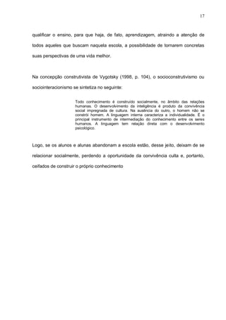 17



qualificar o ensino, para que haja, de fato, aprendizagem, atraindo a atenção de

todos aqueles que buscam naquela escola, a possibilidade de tornarem concretas

suas perspectivas de uma vida melhor.



Na concepção construtivista de Vygotsky (1998, p. 104), o socioconstrutivismo ou

sociointeracionismo se sintetiza no seguinte:


                     Todo conhecimento é construído socialmente, no âmbito das relações
                     humanas. O desenvolvimento da inteligência é produto da convivência
                     social impregnada de cultura. Na ausência do outro, o homem não se
                     constrói homem. A linguagem interna caracteriza a individualidade. É o
                     principal instrumento de intermediação do conhecimento entre os seres
                     humanos. A linguagem tem relação direta com o desenvolvimento
                     psicológico.



Logo, se os alunos e alunas abandonam a escola estão, desse jeito, deixam de se

relacionar socialmente, perdendo a oportunidade da convivência culta e, portanto,

ceifados de construir o próprio conhecimento
 
