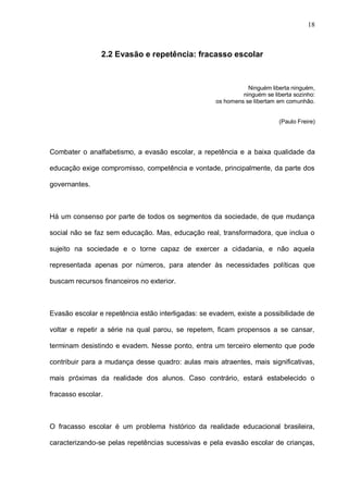 18



                2.2 Evasão e repetência: fracasso escolar



                                                               Ninguém liberta ninguém,
                                                             ninguém se liberta sozinho:
                                                    os homens se libertam em comunhão.


                                                                          (Paulo Freire)




Combater o analfabetismo, a evasão escolar, a repetência e a baixa qualidade da

educação exige compromisso, competência e vontade, principalmente, da parte dos

governantes.



Há um consenso por parte de todos os segmentos da sociedade, de que mudança

social não se faz sem educação. Mas, educação real, transformadora, que inclua o

sujeito na sociedade e o torne capaz de exercer a cidadania, e não aquela

representada apenas por números, para atender às necessidades políticas que

buscam recursos financeiros no exterior.



Evasão escolar e repetência estão interligadas: se evadem, existe a possibilidade de

voltar e repetir a série na qual parou, se repetem, ficam propensos a se cansar,

terminam desistindo e evadem. Nesse ponto, entra um terceiro elemento que pode

contribuir para a mudança desse quadro: aulas mais atraentes, mais significativas,

mais próximas da realidade dos alunos. Caso contrário, estará estabelecido o

fracasso escolar.



O fracasso escolar é um problema histórico da realidade educacional brasileira,

caracterizando-se pelas repetências sucessivas e pela evasão escolar de crianças,
 
