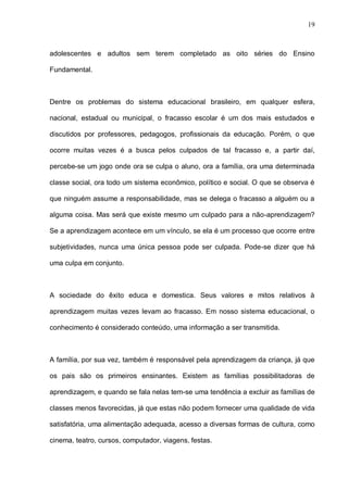 19



adolescentes e adultos sem terem completado as oito séries do Ensino

Fundamental.



Dentre os problemas do sistema educacional brasileiro, em qualquer esfera,

nacional, estadual ou municipal, o fracasso escolar é um dos mais estudados e

discutidos por professores, pedagogos, profissionais da educação. Porém, o que

ocorre muitas vezes é a busca pelos culpados de tal fracasso e, a partir daí,

percebe-se um jogo onde ora se culpa o aluno, ora a família, ora uma determinada

classe social, ora todo um sistema econômico, político e social. O que se observa é

que ninguém assume a responsabilidade, mas se delega o fracasso a alguém ou a

alguma coisa. Mas será que existe mesmo um culpado para a não-aprendizagem?

Se a aprendizagem acontece em um vínculo, se ela é um processo que ocorre entre

subjetividades, nunca uma única pessoa pode ser culpada. Pode-se dizer que há

uma culpa em conjunto.



A sociedade do êxito educa e domestica. Seus valores e mitos relativos à

aprendizagem muitas vezes levam ao fracasso. Em nosso sistema educacional, o

conhecimento é considerado conteúdo, uma informação a ser transmitida.



A família, por sua vez, também é responsável pela aprendizagem da criança, já que

os pais são os primeiros ensinantes. Existem as famílias possibilitadoras de

aprendizagem, e quando se fala nelas tem-se uma tendência a excluir as famílias de

classes menos favorecidas, já que estas não podem fornecer uma qualidade de vida

satisfatória, uma alimentação adequada, acesso a diversas formas de cultura, como

cinema, teatro, cursos, computador, viagens, festas.
 