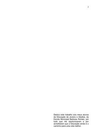 2




Dedico este trabalho aos meus alunos
da Educação de Jovens e Adultos, da
Escola Municipal Barbosa Romeo, por
tudo que me oportunizaram e por
acreditarem que a Educação ainda é o
caminho para uma vida melhor.
 