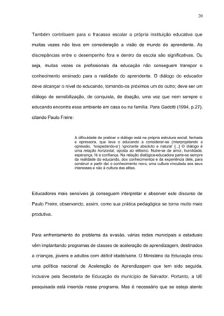 20



Também contribuem para o fracasso escolar a própria instituição educativa que

muitas vezes não leva em consideração a visão de mundo do aprendente. As

discrepâncias entre o desempenho fora e dentro da escola são significativas. Ou

seja, muitas vezes os profissionais da educação não conseguem transpor o

conhecimento ensinado para a realidade do aprendente. O diálogo do educador

deve alcançar o nível do educando, tornando-os próximos um do outro; deve ser um

diálogo de sensibilização, de conquista, de doação, uma vez que nem sempre o

educando encontra esse ambiente em casa ou na família. Para Gadotti (1994, p.27),

citando Paulo Freire:



                        A dificuldade de praticar o diálogo está na própria estrutura social, fechada
                        e opressora, que leva o educando a considerar-se (interprojetando a
                        opressão, ‘hospedando-a’) ‘ignorante absoluto e natural’ [...] O diálogo é
                        uma relação horizontal, oposta ao elitismo. Nutre-se de amor, humildade,
                        esperança, fé e confiança. Na relação dialógica-educadora parte-se sempre
                        da realidade do educando, dos conhecimentos e da experiência dele, para
                        construir a partir daí o conhecimento novo, uma cultura vinculada aos seus
                        interesses e não à cultura das elites.




Educadores mais sensíveis já conseguem interpretar e absorver este discurso de

Paulo Freire, observando, assim, como sua prática pedagógica se torna muito mais

produtiva.



Para enfrentamento do problema da evasão, várias redes municipais e estaduais

vêm implantando programas de classes de aceleração de aprendizagem, destinados

a crianças, jovens e adultos com déficit idade/série. O Ministério da Educação criou

uma política nacional de Aceleração de Aprendizagem que tem sido seguida,

inclusive pela Secretaria de Educação do município de Salvador. Portanto, a UE

pesquisada está inserida nesse programa. Mas é necessário que se esteja atento
 