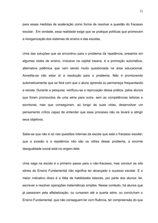 21



para essas medidas de aceleração como forma de resolver a questão do fracasso

escolar. Em verdade, essa realidade exige que se pratique políticas que promovam

a reorganização dos sistemas de ensino e das escolas.



Uma das soluções que se encontrou para o problema da repetência, presente em

algumas redes de ensino, inclusive na capital baiana, é a promoção automática,

alternativa polêmica que vem sendo muito questionada na área educacional.

Acredita-se não estar aí a resolução para o problema. Não é promovendo

automaticamente que se fará com que o aluno aprenda ou permaneça frequentando

a escola. Durante a pesquisa, verificou-se a reprovação dessa prática, pelos alunos

que foram promovidos de uma série para outra, sem as competências leitoras e

escritoras, mas que conseguiram, ao longo de suas vidas, desenvolver um

pensamento crítico capaz de entender que esse processo não os levará a atingir

seus objetivos.



Sabe-se que não é só nas questões internas da escola que está o fracasso escolar;

que a evasão e a repetência não são os vilões desse problema, a enorme

desigualdade social está na origem dele.



Uma vaga na escola é o primeiro passo para o não-fracasso, mas concluir as oito

séries do Ensino Fundamental não significa ter alcançado o sucesso escolar. E o

maior indicativo disso é a falta de habilidades básicas, por parte dos alunos: ler,

escrever e resolver operações matemáticas simples. Nesse contexto, há alunos que

já passaram pela alfabetização, ou cursaram até a quarta série, ou concluíram o

Ensino Fundamental, que não conseguem ler com fluência, ter compreensão do que
 