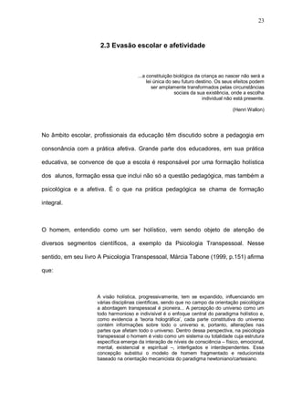 23



                     2.3 Evasão escolar e afetividade



                                      ...a constituição biológica da criança ao nascer não será a
                                           lei única do seu futuro destino. Os seus efeitos podem
                                              ser amplamente transformados pelas circunstâncias
                                                         sociais da sua existência, onde a escolha
                                                                      individual não está presente.

                                                                                   (Henri Wallon)




No âmbito escolar, profissionais da educação têm discutido sobre a pedagogia em

consonância com a prática afetiva. Grande parte dos educadores, em sua prática

educativa, se convence de que a escola é responsável por uma formação holística

dos alunos, formação essa que inclui não só a questão pedagógica, mas também a

psicológica e a afetiva. É o que na prática pedagógica se chama de formação

integral.



O homem, entendido como um ser holístico, vem sendo objeto de atenção de

diversos segmentos científicos, a exemplo da Psicologia Transpessoal. Nesse

sentido, em seu livro A Psicologia Transpessoal, Márcia Tabone (1999, p.151) afirma

que:



                    A visão holística, progressivamente, tem se expandido, influenciando em
                    várias disciplinas científicas, sendo que no campo da orientação psicológica
                    a abordagem transpessoal é pioneira... A percepção do universo como um
                    todo harmonioso e indivisível é o enfoque central do paradigma holístico e,
                    como evidencia a ‘teoria holográfica’, cada parte constitutiva do universo
                    contém informações sobre todo o universo e, portanto, alterações nas
                    partes que afetam todo o universo. Dentro dessa perspectiva, na psicologia
                    transpessoal o homem é visto como um sistema ou totalidade cuja estrutura
                    específica emerge da interação de níveis de consciência – físico, emocional,
                    mental, existencial e espiritual –, interligados e interdependentes. Essa
                    concepção substitui o modelo de homem fragmentado e reducionista
                    baseado na orientação mecanicista do paradigma newtoniano/cartesiano.
 