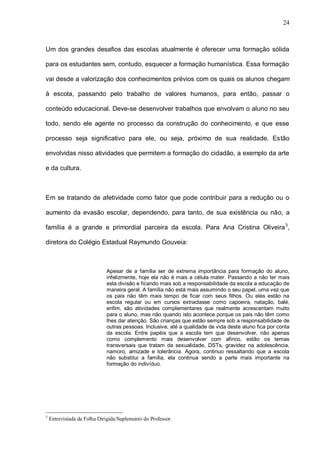 24



Um dos grandes desafios das escolas atualmente é oferecer uma formação sólida

para os estudantes sem, contudo, esquecer a formação humanística. Essa formação

vai desde a valorização dos conhecimentos prévios com os quais os alunos chegam

à escola, passando pelo trabalho de valores humanos, para então, passar o

conteúdo educacional. Deve-se desenvolver trabalhos que envolvam o aluno no seu

todo, sendo ele agente no processo da construção do conhecimento, e que esse

processo seja significativo para ele, ou seja, próximo de sua realidade. Estão

envolvidas nisso atividades que permitem a formação do cidadão, a exemplo da arte

e da cultura.



Em se tratando de afetividade como fator que pode contribuir para a redução ou o

aumento da evasão escolar, dependendo, para tanto, de sua existência ou não, a

família é a grande e primordial parceira da escola. Para Ana Cristina Oliveira 3,

diretora do Colégio Estadual Raymundo Gouveia:



                             Apesar de a família ser de extrema importância para formação do aluno,
                             infelizmente, hoje ela não é mais a célula mater. Passando a não ter mais
                             esta divisão e ficando mais sob a responsabilidade da escola a educação de
                             maneira geral. A família não está mais assumindo o seu papel, uma vez que
                             os pais não têm mais tempo de ficar com seus filhos. Ou eles estão na
                             escola regular ou em cursos extraclasse como capoeira, natação, balé,
                             enfim, são atividades complementares que realmente acrescentam muito
                             para o aluno, mas não quando isto acontece porque os pais não têm como
                             lhes dar atenção. São crianças que estão sempre sob a responsabilidade de
                             outras pessoas. Inclusive, até a qualidade de vida deste aluno fica por conta
                             da escola. Entre papéis que a escola tem que desenvolver, não apenas
                             como complemento mais desenvolver com afinco, estão os temas
                             transversais que tratam da sexualidade, DSTs, gravidez na adolescência,
                             namoro, amizade e tolerância. Agora, continuo ressaltando que a escola
                             não substitui a família, ela continua sendo a parte mais importante na
                             formação do indivíduo.




3
    Entrevistada da Folha Dirigida/Suplemento do Professor.
 