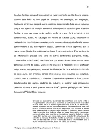 25



Sendo a família o seio acolhedor primeiro e mais importante na vida de uma pessoa,

quando esta falha no seu papel de proteção, de orientação, de integração,

fatalmente o indivíduo passará a uma existência desamparada. Fala-se em indivíduo

porque não apenas as crianças sentem as consequências causadas pela ausência

familiar, e que, por essa razão, podem perder o prazer de ir à escola e em

consequência, evadir. Na Educação de Jovens de Adultos (EJA), encontram-se

muitos alunos com históricos, às vezes, muito recentes, de desajustes familiares que

comprometem o seu desempenho escolar. Verificou-se nesse segmento, que a

maior conseqüência dos problemas familiares é baixa autoestima. Este sentimento

de inferioridade provoca uma série de outros sentimentos (vergonha, medo,

comparações entre idades) que impedem que esses alunos avancem em suas

conquistas dentro da escola. Diante de tal situação, é necessário que o professor

esteja atento, seja perceptivo, sensível às diferenças, às características individuais

de cada aluno. Em princípio, parece difícil abarcar esse universo tão complexo,

contudo, com a convivência, o professor comprometido aprenderá a lidar com as

peculiaridades dos alunos, ajudando-os, inclusive, a superar suas dificuldades

pessoais. Quanto a esta questão, Débora Bove 4, gerente pedagógica do Centro

Educacional Vitória Régia, comenta:



                             Grandes são os desafios. O professor deve conhecer cada aluno e não o
                             ver apenas como um número na caderneta. O professor também deve saber
                             de que forma se dá a aprendizagem em cada aluno. E, se necessário,
                             abordar o mesmo assunto de várias maneiras considerando que uma sala
                             de aula possui 40 alunos e cada um aprende de uma maneira. A escola
                             deve saber em que momento precisa interferir. O professor, dentro de uma
                             visão humanista, deve deslocar o foco um pouco do conteúdo e vislumbrar
                             como este aluno será inserido no mercado de trabalho. Inclusive, muitas
                             vezes, têm alunos com ótimas notas e, no entanto têm dificuldades de
                             enfrentar o mercado de trabalho. Então, o professor, ao estar dando sua
                             aula, não deve se deter apenas no conteúdo, mas se voltar também para o
                             aluno, conversando com ele, sobre seu futuro, por exemplo.


4
    Pedagoga entrevistada pela Folha Dirigida/Suplemento do Professor.
 