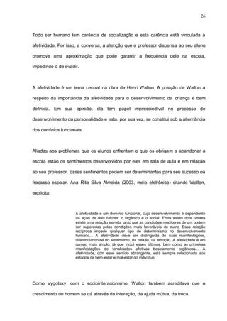 26



Todo ser humano tem carência de socialização e esta carência está vinculada à

afetividade. Por isso, a conversa, a atenção que o professor dispensa ao seu aluno

promove uma aproximação que pode garantir a frequência dele na escola,

impedindo-o de evadir.



A afetividade é um tema central na obra de Henri Wallon. A posição de Wallon a

respeito da importância da afetividade para o desenvolvimento da criança é bem

definida. Em sua opinião, ela tem papel imprescindível no processo de

desenvolvimento da personalidade e esta, por sua vez, se constitui sob a alternância

dos domínios funcionais.



Aliadas aos problemas que os alunos enfrentam e que os obrigam a abandonar a

escola estão os sentimentos desenvolvidos por eles em sala de aula e em relação

ao seu professor. Esses sentimentos podem ser determinantes para seu sucesso ou

fracasso escolar. Ana Rita Silva Almeida (2003, meio eletrônico) citando Wallon,

explicita:



                     A afetividade é um domínio funcional, cujo desenvolvimento é dependente
                     da ação de dois fatores: o orgânico e o social. Entre esses dois fatores
                     existe uma relação estreita tanto que as condições medíocres de um podem
                     ser superadas pelas condições mais favoráveis do outro. Essa relação
                     recíproca impede qualquer tipo de determinismo no desenvolvimento
                     humano... A afetividade deve ser distinguida de suas manifestações,
                     diferenciando-se do sentimento, da paixão, da emoção. A afetividade é um
                     campo mais amplo, já que inclui esses últimos, bem como as primeiras
                     manifestações de tonalidades afetivas basicamente orgânicas... A
                     afetividade, com esse sentido abrangente, está sempre relacionada aos
                     estados de bem-estar e mal-estar do indivíduo.




Como Vygotsky, com o sociointeracionismo, Wallon também acreditava que o

crescimento do homem se dá através da interação, da ajuda mútua, da troca.
 