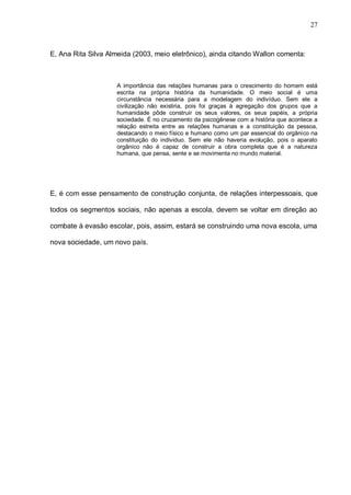 27



E, Ana Rita Silva Almeida (2003, meio eletrônico), ainda citando Wallon comenta:



                    A importância das relações humanas para o crescimento do homem está
                    escrita na própria história da humanidade. O meio social é uma
                    circunstância necessária para a modelagem do indivíduo. Sem ele a
                    civilização não existiria, pois foi graças à agregação dos grupos que a
                    humanidade pôde construir os seus valores, os seus papéis, a própria
                    sociedade. É no cruzamento da psicogênese com a história que acontece a
                    relação estreita entre as relações humanas e a constituição da pessoa,
                    destacando o meio físico e humano como um par essencial do orgânico na
                    constituição do individuo. Sem ele não haveria evolução, pois o aparato
                    orgânico não é capaz de construir a obra completa que é a natureza
                    humana, que pensa, sente e se movimenta no mundo material.




E, é com esse pensamento de construção conjunta, de relações interpessoais, que

todos os segmentos sociais, não apenas a escola, devem se voltar em direção ao

combate à evasão escolar, pois, assim, estará se construindo uma nova escola, uma

nova sociedade, um novo país.
 