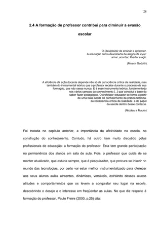 28



    2.4 A formação do professor contribui para diminuir a evasão

                                          escolar



                                                            O (des)prazer de ensinar e aprender.
                                                 A educação como descoberta da alegria de viver:
                                                                    amar, acordar, libertar e agir.

                                                                                  (Moacir Gadotti)




             A eficiência da ação docente depende não só da consciência crítica da realidade, mas
                também do instrumental teórico que o professor recebe durante o processo de sua
                      formação, que não cessa nunca. E é esse instrumento teórico, fundamentado
                                   nos vários campos do conhecimento [...] que constitui a base do
                                   saber-fazer pedagógico. O professor-educador se forma a partir
                                          de uma base sólida de conhecimento da prática refletida,
                                                   da consciência crítica da realidade e do papel
                                                                 da escola dentro desse contexto.

                                                                                (Nicolau e Mauro)




Foi tratada no capítulo anterior, a importância da afetividade na escola, na

construção do conhecimento. Contudo, há outro item muito discutido pelos

profissionais de educação: a formação do professor. Esta tem grande participação

na permanência dos alunos em sala de aula. Pois, o professor que cuida de se

manter atualizado, que estuda sempre, que é pesquisador, que procura se inserir no

mundo das tecnologias, por certo vai estar melhor instrumentalizado para oferecer

aos seus alunos aulas atraentes, dinâmicas, versáteis, extraindo desses alunos

atitudes e comportamentos que os levem a conquistar seu lugar na escola,

descobrindo o desejo e o interesse em freqüentar as aulas. No que diz respeito à

formação do professor, Paulo Freire (2000, p.25) cita:
 