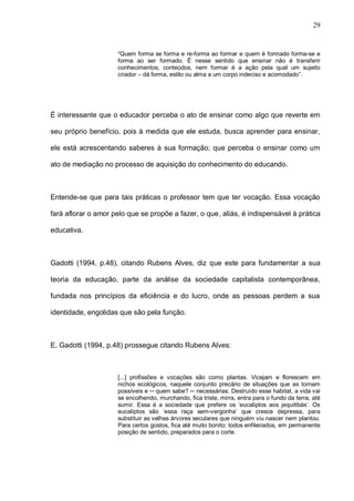 29


                     “Quem forma se forma e re-forma ao formar e quem é formado forma-se e
                     forma ao ser formado. É nesse sentido que ensinar não é transferir
                     conhecimentos, conteúdos, nem formar é a ação pela qual um sujeito
                     criador – dá forma, estilo ou alma a um corpo indeciso e acomodado”.




É interessante que o educador perceba o ato de ensinar como algo que reverte em

seu próprio benefício, pois à medida que ele estuda, busca aprender para ensinar,

ele está acrescentando saberes à sua formação; que perceba o ensinar como um

ato de mediação no processo de aquisição do conhecimento do educando.



Entende-se que para tais práticas o professor tem que ter vocação. Essa vocação

fará aflorar o amor pelo que se propõe a fazer, o que, aliás, é indispensável à prática

educativa.



Gadotti (1994, p.48), citando Rubens Alves, diz que este para fundamentar a sua

teoria da educação, parte da análise da sociedade capitalista contemporânea,

fundada nos princípios da eficiência e do lucro, onde as pessoas perdem a sua

identidade, engolidas que são pela função.



E, Gadotti (1994, p.48) prossegue citando Rubens Alves:



                     [...] profissões e vocações são como plantas. Vicejam e florescem em
                     nichos ecológicos, naquele conjunto precário de situações que as tornam
                     possíveis e ─ quem sabe? ─ necessárias. Destruído esse habitat, a vida vai
                     se encolhendo, murchando, fica triste, mirra, entra para o fundo da terra, até
                     sumir. Essa é a sociedade que prefere os ‘eucaliptos aos jequitibás’. Os
                     eucaliptos são ‘essa raça sem-vergonha’ que cresce depressa, para
                     substituir as velhas árvores seculares que ninguém viu nascer nem plantou.
                     Para certos gostos, fica até muito bonito: todos enfileirados, em permanente
                     posição de sentido, preparados para o corte.
 