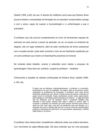 30



Gadotti (1994, p.48), diz que “é através de metáforas como essa que Rubens Alves

procura mostrar a necessidade da formação de um educador comprometido consigo

e com o aluno, capaz de superar a burocratização e a uniformização a que é

submetido”.



O professor que não procura constantemente se munir de ferramentas capazes de

estimular em seus alunos o prazer de aprender, de ver na escola um ambiente de

alegrias, não um lugar enfadonho, além de estar contribuindo de forma substancial

com a evasão escolar, pode estar correndo o risco de ser facilmente substituído por

um outro professor que mostre um desempenho prazeroso em ensinar.



No contexto deste trabalho, ensinar é entendido como mediar o processo de

aprendizagem. Esse deve ser, portanto, o papel do professor – mediador.



Continuando a ressaltar as valiosas contribuições de Rubens Alves, Gadotti (1994,

p. 49), cita:


                    É assim que se distingue, metodologicamente, o professor e o educador,
                    advertindo-os de que na realidade, na prática, eles se encontram juntos,
                    mesclados no profissional da educação. O professor seria essa árvore
                    facilmente substituível, que coloca a função acima da pessoa, submisso ao
                    papel social da profissão. Esses professores seriam seres ‘gerenciados,
                    administrados e controlados pelos interesses do sistema’. A sigla lecionada
                    não faz diferença, pois de qualquer forma o professor trabalha sem
                    interesse e sem prazer, apenas para obter o salário e usufruir dele. É
                    comparar o professor ao remador que está sempre remando para frente e
                    cada vez com mais vigor, mas sem se questionar para que direção. Já o
                    educador tem amor e paixão pelo que faz. Leva em conta as características
                    próprias e individuais de cada aluno, as suas paixões, esperanças, conflitos
                    (dele próprio e do aluno).




O professor deve desenvolver competências reflexivas sobre sua prática educativa,

num movimento de ação-reflexão-ação. Ele deve entender que em uma educação
 