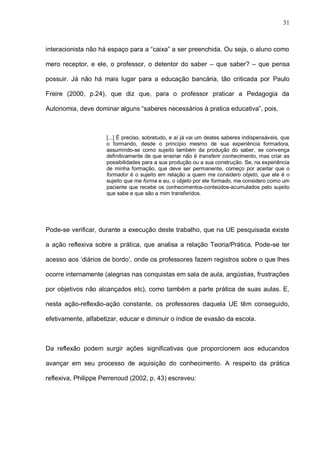 31



interacionista não há espaço para a “caixa” a ser preenchida. Ou seja, o aluno como

mero receptor, e ele, o professor, o detentor do saber – que saber? – que pensa

possuir. Já não há mais lugar para a educação bancária, tão criticada por Paulo

Freire (2000, p.24), que diz que, para o professor praticar a Pedagogia da

Autonomia, deve dominar alguns “saberes necessários à pratica educativa”, pois,



                     [...] É preciso, sobretudo, e aí já vai um destes saberes indispensáveis, que
                     o formando, desde o princípio mesmo de sua experiência formadora,
                     assumindo-se como sujeito também da produção do saber, se convença
                     definitivamente de que ensinar não é transferir conhecimento, mas criar as
                     possibilidades para a sua produção ou a sua construção. Se, na experiência
                     de minha formação, que deve ser permanente, começo por aceitar que o
                     formador é o sujeito em relação a quem me considero objeto, que ele é o
                     sujeito que me forma e eu, o objeto por ele formado, me considero como um
                     paciente que recebe os conhecimentos-conteúdos-acumulados pelo sujeito
                     que sabe e que são a mim transferidos.




Pode-se verificar, durante a execução deste trabalho, que na UE pesquisada existe

a ação reflexiva sobre a prática, que analisa a relação Teoria/Prática. Pode-se ter

acesso aos ‘diários de bordo’, onde os professores fazem registros sobre o que lhes

ocorre internamente (alegrias nas conquistas em sala de aula, angústias, frustrações

por objetivos não alcançados etc), como também a parte prática de suas aulas. E,

nesta ação-reflexão-ação constante, os professores daquela UE têm conseguido,

efetivamente, alfabetizar, educar e diminuir o índice de evasão da escola.



Da reflexão podem surgir ações significativas que proporcionem aos educandos

avançar em seu processo de aquisição do conhecimento. A respeito da prática

reflexiva, Philippe Perrenoud (2002, p. 43) escreveu:
 