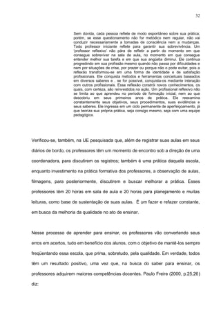 32


                    Sem dúvida, cada pessoa reflete de modo espontâneo sobre sua prática;
                    porém, se esse questionamento não for metódico nem regular, não vai
                    conduzir necessariamente a tomadas de consciência nem a mudanças.
                    Todo professor iniciante reflete para garantir sua sobrevivência. Um
                    ‘professor reflexivo’ não pára de refletir a partir do momento em que
                    consegue sobreviver na sala de aula, no momento em que consegue
                    entender melhor sua tarefa e em que sua angústia diminui. Ele continua
                    progredindo em sua profissão mesmo quando não passa por dificuldades e
                    nem por situações de crise, por prazer ou porque não o pode evitar, pois a
                    reflexão transformou-se em uma forma de identidade e de satisfação
                    profissionais. Ele conquista métodos e ferramentas conceituais baseados
                    em diversos saberes e , se for possível, conquista-os mediante interação
                    com outros profissionais. Essa reflexão constrói novos conhecimentos, os
                    quais, com certeza, são reinvestidos na ação. Um profissional reflexivo não
                    se limita ao que aprendeu no período de formação inicial, nem ao que
                    descobriu em seus primeiros anos de prática. Ele reexamina
                    constantemente seus objetivos, seus procedimentos, suas evidências e
                    seus saberes. Ele ingressa em um ciclo permanente de aperfeiçoamento, já
                    que teoriza sua própria prática, seja consigo mesmo, seja com uma equipe
                    pedagógica.




Verificou-se, também, na UE pesquisada que, além de registrar suas aulas em seus

diários de bordo, os professores têm um momento de encontro sob a direção de uma

coordenadora, para discutirem os registros; também é uma prática daquela escola,

enquanto investimento na prática formativa dos professores, a observação de aulas,

filmagens, para posteriormente, discutirem e buscar melhorar a prática. Esses

professores têm 20 horas em sala de aula e 20 horas para planejamento e muitas

leituras, como base de sustentação de suas aulas. É um fazer e refazer constante,

em busca da melhoria da qualidade no ato de ensinar.



Nesse processo de aprender para ensinar, os professores vão convertendo seus

erros em acertos, tudo em benefício dos alunos, com o objetivo de mantê-los sempre

freqüentando essa escola, que prima, sobretudo, pela qualidade. Em verdade, todos

têm um resultado positivo, uma vez que, na busca do saber para ensinar, os

professores adquirem maiores competências docentes. Paulo Freire (2000, p.25,26)

diz:
 