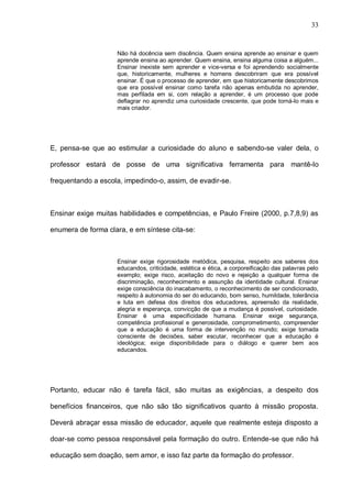33


                    Não há docência sem discência. Quem ensina aprende ao ensinar e quem
                    aprende ensina ao aprender. Quem ensina, ensina alguma coisa a alguém...
                    Ensinar inexiste sem aprender e vice-versa e foi aprendendo socialmente
                    que, historicamente, mulheres e homens descobriram que era possível
                    ensinar. É que o processo de aprender, em que historicamente descobrimos
                    que era possível ensinar como tarefa não apenas embutida no aprender,
                    mas perfilada em si, com relação a aprender, é um processo que pode
                    deflagrar no aprendiz uma curiosidade crescente, que pode torná-lo mais e
                    mais criador.




E, pensa-se que ao estimular a curiosidade do aluno e sabendo-se valer dela, o

professor estará de posse de uma significativa ferramenta para mantê-lo

frequentando a escola, impedindo-o, assim, de evadir-se.



Ensinar exige muitas habilidades e competências, e Paulo Freire (2000, p.7,8,9) as

enumera de forma clara, e em síntese cita-se:



                    Ensinar exige rigorosidade metódica, pesquisa, respeito aos saberes dos
                    educandos, criticidade, estética e ética, a corporeificação das palavras pelo
                    exemplo; exige risco, aceitação do novo e rejeição a qualquer forma de
                    discriminação, reconhecimento e assunção da identidade cultural. Ensinar
                    exige consciência do inacabamento, o reconhecimento de ser condicionado,
                    respeito à autonomia do ser do educando, bom senso, humildade, tolerância
                    e luta em defesa dos direitos dos educadores, apreensão da realidade,
                    alegria e esperança, convicção de que a mudança é possível, curiosidade.
                    Ensinar é uma especificidade humana. Ensinar exige segurança,
                    competência profissional e generosidade, comprometimento, compreender
                    que a educação é uma forma de intervenção no mundo; exige tomada
                    consciente de decisões, saber escutar, reconhecer que a educação é
                    ideológica; exige disponibilidade para o diálogo e querer bem aos
                    educandos.




Portanto, educar não é tarefa fácil, são muitas as exigências, a despeito dos

benefícios financeiros, que não são tão significativos quanto à missão proposta.

Deverá abraçar essa missão de educador, aquele que realmente esteja disposto a

doar-se como pessoa responsável pela formação do outro. Entende-se que não há

educação sem doação, sem amor, e isso faz parte da formação do professor.
 