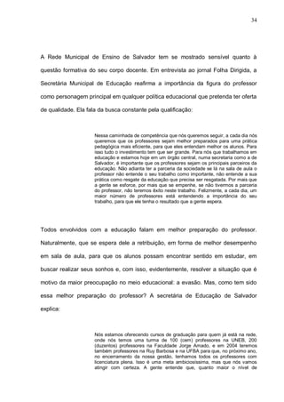 34




A Rede Municipal de Ensino de Salvador tem se mostrado sensível quanto à

questão formativa do seu corpo docente. Em entrevista ao jornal Folha Dirigida, a

Secretária Municipal de Educação reafirma a importância da figura do professor

como personagem principal em qualquer política educacional que pretenda ter oferta

de qualidade. Ela fala da busca constante pela qualificação:



                     Nessa caminhada de competência que nós queremos seguir, a cada dia nós
                     queremos que os professores sejam melhor preparados para uma prática
                     pedagógica mais eficiente, para que eles entendam melhor os alunos. Para
                     isso tudo o investimento tem que ser grande. Para nós que trabalhamos em
                     educação e estamos hoje em um órgão central, numa secretaria como a de
                     Salvador, é importante que os professores sejam os principais parceiros da
                     educação. Não adianta ter a parceria da sociedade se lá na sala de aula o
                     professor não entende o seu trabalho como importante, não entende a sua
                     prática como resgate da educação que precisa ser resgatada. Por mais que
                     a gente se esforce, por mais que se empenhe, se não tivermos a parceria
                     do professor, não teremos êxito neste trabalho. Felizmente, a cada dia, um
                     maior número de professores está entendendo a importância do seu
                     trabalho, para que ele tenha o resultado que a gente espera.




Todos envolvidos com a educação falam em melhor preparação do professor.

Naturalmente, que se espera dele a retribuição, em forma de melhor desempenho

em sala de aula, para que os alunos possam encontrar sentido em estudar, em

buscar realizar seus sonhos e, com isso, evidentemente, resolver a situação que é

motivo da maior preocupação no meio educacional: a evasão. Mas, como tem sido

essa melhor preparação do professor? A secretária de Educação de Salvador

explica:



                     Nós estamos oferecendo cursos de graduação para quem já está na rede,
                     onde nós temos uma turma de 100 (cem) professores na UNEB, 200
                     (duzentos) professores na Faculdade Jorge Amado, e em 2004 teremos
                     também professores na Ruy Barbosa e na UFBA para que, no próximo ano,
                     no encerramento da nossa gestão, tenhamos todos os professores com
                     licenciatura plena. Isso é uma meta ambiciosíssima, mas que nós vamos
                     atingir com certeza. A gente entende que, quanto maior o nível de
 