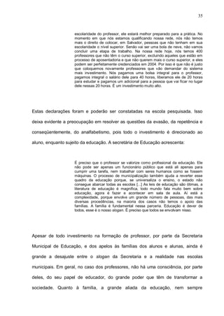 35


                    escolaridade do professor, ele estará melhor preparado para a prática. No
                    momento em que nós estamos qualificando nossa rede, nós não temos
                    mais o direito de colocar, em Salvador, pessoas que não tenham em sua
                    escolaridade o nível superior. Senão vai ser uma bola de neve, não vamos
                    concluir uma etapa de trabalho. Na nossa rede hoje, nós temos 400
                    professores que não têm o curso superior, excluindo aqueles que estão em
                    processo de aposentadoria e que não querem mais o curso superior, e eles
                    podem ser perfeitamente credenciados em 2004. Por isso é que não é justo
                    que coloquemos novamente professores que vão demandar do sistema
                    mais investimento. Nós pagamos uma bolsa integral para o professor,
                    pagamos integral o salário dele para 40 horas, liberamos ele de 20 horas
                    para estudar e pagamos um adicional para a pessoa que vai ficar no lugar
                    dele nessas 20 horas. É um investimento muito alto.




Estas declarações foram e poderão ser constatadas na escola pesquisada. Isso

deixa evidente a preocupação em resolver as questões da evasão, da repetência e

conseqüentemente, do analfabetismo, pois todo o investimento é direcionado ao

aluno, enquanto sujeito da educação. A secretária de Educação acrescenta:



                    É preciso que o professor se valorize como profissional da educação. Ele
                    não pode ser apenas um funcionário público que está ali apenas para
                    cumprir uma tarefa, nem trabalhar com seres humanos como se fossem
                    máquinas. O processo de municipalização também ajuda a reverter esse
                    quadro da educação porque, se universaliza o ensino, o estado não
                    consegue abarcar todas as escolas [...] As leis de educação são ótimas, a
                    literatura de educação é magnífica, todo mundo fala muito bem sobre
                    educação, agora é fazer e acontecer em sala de aula. Aí está a
                    complexidade, porque envolve um grande número de pessoas, das mais
                    diversas procedências, na maioria dos casos não temos o apoio das
                    famílias. A família é fundamental nessa parceria. Educação é dever de
                    todos, esse é o nosso slogan. É preciso que todos se envolvam nisso.




Apesar de todo investimento na formação de professor, por parte da Secretaria

Municipal de Educação, e dos apelos às famílias dos alunos e alunas, ainda é

grande a desajuste entre o slogan da Secretaria e a realidade nas escolas

municipais. Em geral, no caso dos professores, não há uma consciência, por parte

deles, do seu papel de educador, do grande poder que têm de transformar a

sociedade. Quanto à família, a grande aliada da educação, nem sempre
 