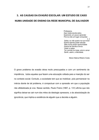 37



  3. AS CAUSAS DA EVASÃO ESCOLAR: UM ESTUDO DE CASO

NUMA UNIDADE DE ENSINO DA REDE MUNICIPAL DE SALVADOR



                                                       Professora,
                                                       Aqui nesta escola estou
                                                       Querendo um pouco aprender
                                                       Prá na vida um lugar conquistar
                                                                                      [...]
                                                       Saiba, eu não queria na rua morar
                                                       Queria apenas poder estudar
                                                       Mas nunca achei oportunidade
                                                       Queria ter família e livros
                                                       Vestir e calçar
                                                       Ter comida na mesa, amor e amar
                                                       Sentir, assim, a felicidade.


                                                              Maria Helena Ribeiro Costa




O grave problema da evasão deixa muito preocupados e com um sentimento de

impotência, todos aqueles que fazem uma educação voltada para a inserção do ser

no contexto social. Contudo, a sociedade tem que se mobilizar, pois permanecer na

inércia diante de tal problema, é compactuar com a opressão em que a população

não alfabetizada já vive. Nesse sentido, Paulo Freire (1987, p. 131) afirma que isto

significa deixar-se cair num dos mitos da ideologia opressora, o da absolutização da

ignorância, que implica a existência de alguém que a decreta a alguém.
 