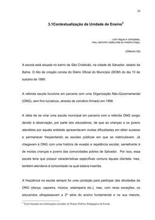 38



                          3.1Contextualização da Unidade de Ensino 5



                                                                               ...com régua e compasso,
                                                                  meu caminho nesta vida eu mesmo traço.


                                                                                            (Gilberto Gil)




A escola está situada no bairro de São Cristóvão, na cidade de Salvador, estado da

Bahia. O Ato de criação consta do Diário Oficial do Município (DOM) do dia 13 de

outubro de 1999.



A referida escola funciona em parceria com uma Organização Não-Governamental

(ONG), sem fins lucrativos, através de convênio firmado em 1999.



A idéia de se criar uma escola municipal em parceria com a referida ONG surgiu

devido à observação, por parte dos educadores, de que as crianças e os jovens

atendidos por aquela entidade apresentavam muitas dificuldades em obter sucesso

e permanecer freqüentando as escolas públicas em que se matriculavam. Já

chegavam à ONG com uma história de evasão e repetência escolar, semelhante à

de muitas crianças e jovens das comunidades pobres de Salvador. Por isso, essa

escola teria que possuir características específicas comuns àquela clientela, mas,

também atenderia à comunidade na qual estaria inserida.



A freqüência na escola sempre foi uma condição para participar das atividades da

ONG (dança, capoeira, música, estamparia etc.), mas, com raras exceções, os

educandos ultrapassavam a 2ª série do ensino fundamental e na sua maioria,

5
    Texto baseado em informações extraídas do Projeto Político Pedagógico da Escola.
 