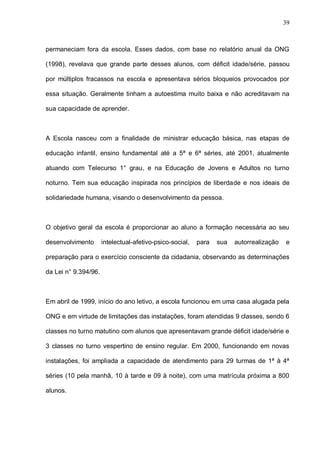 39



permaneciam fora da escola. Esses dados, com base no relatório anual da ONG

(1998), revelava que grande parte desses alunos, com déficit idade/série, passou

por múltiplos fracassos na escola e apresentava sérios bloqueios provocados por

essa situação. Geralmente tinham a autoestima muito baixa e não acreditavam na

sua capacidade de aprender.



A Escola nasceu com a finalidade de ministrar educação básica, nas etapas de

educação infantil, ensino fundamental até a 5ª e 6ª séries, até 2001, atualmente

atuando com Telecurso 1° grau, e na Educação de Jovens e Adultos no turno

noturno. Tem sua educação inspirada nos princípios de liberdade e nos ideais de

solidariedade humana, visando o desenvolvimento da pessoa.



O objetivo geral da escola é proporcionar ao aluno a formação necessária ao seu

desenvolvimento       intelectual-afetivo-psico-social,   para   sua   autorrealização   e

preparação para o exercício consciente da cidadania, observando as determinações

da Lei n° 9.394/96.



Em abril de 1999, início do ano letivo, a escola funcionou em uma casa alugada pela

ONG e em virtude de limitações das instalações, foram atendidas 9 classes, sendo 6

classes no turno matutino com alunos que apresentavam grande déficit idade/série e

3 classes no turno vespertino de ensino regular. Em 2000, funcionando em novas

instalações, foi ampliada a capacidade de atendimento para 29 turmas de 1ª à 4ª

séries (10 pela manhã, 10 à tarde e 09 à noite), com uma matrícula próxima a 800

alunos.
 