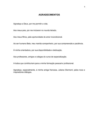 4



                             AGRADECIMENTOS



Agradeço a Deus, por me permitir a vida.


Aos meus pais, por me iniciarem no mundo letrado.


Aos meus filhos, pela oportunidade do amor incondicional.


Ao ser humano Beto, meu marido-companheiro, por sua compreensão e paciência.


À minha orientadora, por sua disponibilidade e dedicação.


Aos professores, amigos e colegas do curso de especialização.


A todos que contribuíram para a minha formação pessoal e profissional.


Agradeço, especialmente, à minha amiga francesa, Juliana Clermont, pelos ricos e
inspiradores diálogos.
 