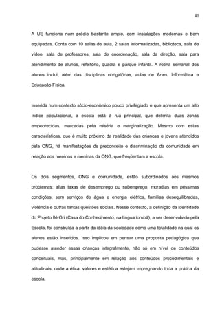 40



A UE funciona num prédio bastante amplo, com instalações modernas e bem

equipadas. Conta com 10 salas de aula, 2 salas informatizadas, biblioteca, sala de

vídeo, sala de professores, sala de coordenação, sala da direção, sala para

atendimento de alunos, refeitório, quadra e parque infantil. A rotina semanal dos

alunos inclui, além das disciplinas obrigatórias, aulas de Artes, Informática e

Educação Física.



Inserida num contexto sócio-econômico pouco privilegiado e que apresenta um alto

índice populacional, a escola está à rua principal, que delimita duas zonas

empobrecidas, marcadas pela miséria e marginalização. Mesmo com estas

características, que é muito próximo da realidade das crianças e jovens atendidos

pela ONG, há manifestações de preconceito e discriminação da comunidade em

relação aos meninos e meninas da ONG, que freqüentam a escola.



Os dois segmentos, ONG e comunidade, estão subordinados aos mesmos

problemas: altas taxas de desemprego ou subemprego, moradias em péssimas

condições, sem serviços de água e energia elétrica, famílias desequilibradas,

violência e outras tantas questões sociais. Nesse contexto, a definição da identidade

do Projeto Ilê Ori (Casa do Conhecimento, na língua iorubá), a ser desenvolvido pela

Escola, foi construída a partir da idéia da sociedade como uma totalidade na qual os

alunos estão inseridos. Isso implicou em pensar uma proposta pedagógica que

pudesse atender essas crianças integralmente, não só em nível de conteúdos

conceituais, mas, principalmente em relação aos conteúdos procedimentais e

atitudinais, onde a ética, valores e estética estejam impregnando toda a prática da

escola.
 