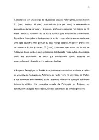 41




A escola hoje tem uma equipe de educadores bastante heterogênea, contando com:

01 (uma) diretora, 03 (três) vice-diretores (um por turno) e coordenadoras

pedagógicas (uma por área), 18 (dezoito) professores regentes (em regime de 40

horas - sendo 20 horas em sala de aula e 20 horas para atividades de planejamento,

formação e desenvolvimento de grupos de apoio, com os alunos que necessitam de

uma ação educativa mais pontual, ou seja, reforço escolar), 05 (cinco) professores

de Jovens e Adultos (noturno), 05 (cinco) professores que atuam nas turmas de

Telecurso. Conta também, com professores de Educação Física, Artes e Informática,

além   dos   educadores    da    ONG    que   desenvolvem     ações    especiais    de

acompanhamento dos educandos e de suas famílias.



A Proposta Pedagógica da Escola é inspirada no Construtivismo sociointeracionista

de Vygotsky, na Pedagogia da Autonomia de Paulo Freire, na afetividade de Wallon,

e nos estudos de Emília Ferreiro e Ana Teberosky. Além disso, optou por trabalhar o

tratamento didático dos conteúdos através da Pedagogia por Projetos, por

constituírem situações de uso social, que são trabalhados de forma significativa.
 