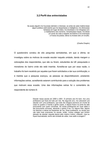 42



                          3.2 Perfil dos entrevistados



              Se acaso alguém me houvesse alertado o interesse, se antes de cada matéria lesse
                    algum prefácio estimulante que me despertasse a inteligência, me oferecesse
                                   fantasias em lugar de fatos, me divertisse e me intrigasse com
                                    o malabarismo dos números, romantizasse mapas, me desse
                                          um ponto de vista a respeito da história e me ensinasse
                                           a música da poesia, talvez eu tivesse sido um erudito.



                                                                                (Charlie Chaplin)




O questionário constou de oito perguntas semiabertas, em que a última, se

investigou sobre os motivos da evasão escolar naquela unidade, dando margem a

colocações dos respondentes, que são ou foram, estudantes da UE pesquisada e

moradores do bairro onde ela está inserida. Acredita-se que por essa razão, o

trabalho foi bem recebido por aqueles que foram solicitados a dar sua contribuição, e

à medida que a pesquisa avançou, as pessoas se disponibilizaram, prestando

informações extras, acreditando estarem contribuindo para a solução dos problemas

que motivam essa evasão. Uma das informações extras foi o comentário do

respondente de número 6:



                     Estudei nessa escola em 2000 e 2001. O primeiro ano foi bom, tive uma
                     professora que fazia de tudo por nós. No segundo ano, me colocaram prá
                     estudar com uma professora, que todo dia chegava escrevia um monte de
                     coisa no quadro e manda a gente copiar, e depois ficava na porta da sala
                     procurando com quem conversar. As outras professoras em suas salas e
                     ela procurando conversa, deixando a gente à toa. Fui alguns dias, depois
                     me aborreci e deixei de freqüentar de vez. Essa professora, eu soube que
                     não está mais ensinando na escola, então, muitos colegas que tinham
                     deixado de estudar naquela época pelo mesmo motivo, voltaram, mas eu
                     fiquei traumatizado; tenho até vontade de voltar, mas cadê a coragem?
 