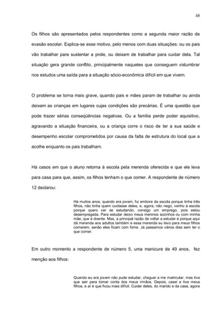 48



Os filhos são apresentados pelos respondentes como a segunda maior razão da

evasão escolar. Explica-se esse motivo, pelo menos com duas situações: ou os pais

vão trabalhar para sustentar a prole, ou deixam de trabalhar para cuidar dela. Tal

situação gera grande conflito, principalmente naqueles que conseguem vislumbrar

nos estudos uma saída para a situação sócio-econômica difícil em que vivem.



O problema se torna mais grave, quando pais e mães param de trabalhar ou ainda

deixam as crianças em lugares cujas condições são precárias. É uma questão que

pode trazer sérias conseqüências negativas. Ou a família perde poder aquisitivo,

agravando a situação financeira, ou a criança corre o risco de ter a sua saúde e

desempenho escolar comprometidos por causa da falta de estrutura do local que a

acolhe enquanto os pais trabalham.



Há casos em que o aluno retorna à escola pela merenda oferecida e que ele leva

para casa para que, assim, os filhos tenham o que comer. A respondente de número

12 declarou:


                     Há muitos anos, quando era jovem, fui embora da escola porque tinha três
                     filhos, não tinha quem cuidasse deles, e, agora, não nego, venho à escola
                     porque quero ver se estudando, consigo um emprego, pois estou
                     desempregada. Para estudar deixo meus meninos sozinhos ou com minha
                     mãe, que é doente. Mas, a principal razão de voltar a estudar é porque aqui
                     dá merenda aos adultos também e essa merenda eu levo para meus filhos
                     comerem, senão eles ficam com fome. Já passamos vários dias sem ter o
                     que comer.



Em outro momento a respondente de número 5, uma manicure de 49 anos, fez

menção aos filhos:



                     Quando eu era jovem não pude estudar, cheguei a me matricular, mas tive
                     que sair para tomar conta dos meus irmãos. Depois, casei e tive meus
                     filhos, e aí é que ficou mais difícil. Cuidei deles, do marido e da casa, agora
 