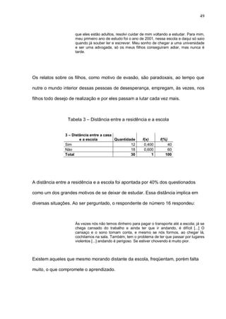49


                     que eles estão adultos, resolvi cuidar de mim voltando a estudar. Para mim,
                     meu primeiro ano de estudo foi o ano de 2001, nessa escola e daqui só saio
                     quando já souber ler e escrever. Meu sonho de chegar a uma universidade
                     e ser uma advogada, só os meus filhos conseguiram adiar, mas nunca é
                     tarde.




Os relatos sobre os filhos, como motivo de evasão, são paradoxais, ao tempo que

nutre o mundo interior dessas pessoas de desesperança, empregam, às vezes, nos

filhos todo desejo de realização e por eles passam a lutar cada vez mais.



                 Tabela 3 – Distância entre a residência e a escola


                3 – Distância entre a casa
                        e a escola         Quantidade       f(x)      f(%)
                Sim                                12        0,400        40
                Não                                18        0,600        60
                Total                              30            1       100




A distância entre a residência e a escola foi apontada por 40% dos questionados

como um dos grandes motivos de se deixar de estudar. Essa distância implica em

diversas situações. Ao ser perguntado, o respondente de número 16 respondeu:



                     Às vezes nós não temos dinheiro para pagar o transporte até a escola; já se
                     chega cansado do trabalho e ainda ter que ir andando, é difícil [...] O
                     cansaço e o sono tomam conta, e mesmo se nós formos, ao chegar lá,
                     cochilamos na sala. Também, tem o problema de ter que passar por lugares
                     violentos [...] andando é perigoso. Se estiver chovendo é muito pior.



Existem aqueles que mesmo morando distante da escola, freqüentam, porém falta

muito, o que compromete o aprendizado.
 