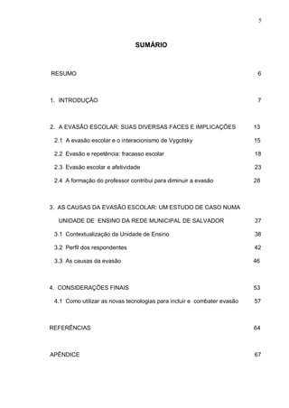 5



                               SUMÁRIO



RESUMO                                                                    6



1. INTRODUÇÃO                                                             7



2. A EVASÃO ESCOLAR: SUAS DIVERSAS FACES E IMPLICAÇÕES                   13

 2.1 A evasão escolar e o interacionismo de Vygotsky                     15

 2.2 Evasão e repetência: fracasso escolar                               18

 2.3 Evasão escolar e afetividade                                        23

 2.4 A formação do professor contribui para diminuir a evasão            28



3. AS CAUSAS DA EVASÃO ESCOLAR: UM ESTUDO DE CASO NUMA

  UNIDADE DE ENSINO DA REDE MUNICIPAL DE SALVADOR                        37

 3.1 Contextualização da Unidade de Ensino                               38

 3.2 Perfil dos respondentes                                             42

 3.3 As causas da evasão                                                 46



4. CONSIDERAÇÕES FINAIS                                                  53

 4.1 Como utilizar as novas tecnologias para incluir e combater evasão   57



REFERÊNCIAS                                                              64



APÊNDICE                                                                 67
 
