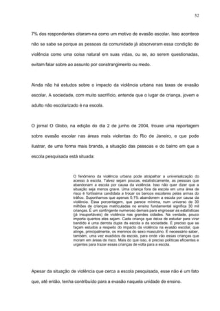 52



7% dos respondentes citaram-na como um motivo de evasão escolar. Isso acontece

não se sabe se porque as pessoas da comunidade já absorveram essa condição de

violência como uma coisa natural em suas vidas, ou se, ao serem questionadas,

evitam falar sobre ao assunto por constrangimento ou medo.



Ainda não há estudos sobre o impacto da violência urbana nas taxas de evasão

escolar. A sociedade, com muito sacrifício, entende que o lugar de criança, jovem e

adulto não escolarizado é na escola.



O jornal O Globo, na edição do dia 2 de junho de 2004, trouxe uma reportagem

sobre evasão escolar nas áreas mais violentas do Rio de Janeiro, e que pode

ilustrar, de uma forma mais branda, a situação das pessoas e do bairro em que a

escola pesquisada está situada:



                    O fenômeno da violência urbana pode atrapalhar a universalização do
                    acesso à escola. Talvez sejam poucas, estatisticamente, as pessoas que
                    abandonam a escola por causa da violência. Isso não quer dizer que a
                    situação seja menos grave. Uma criança fora da escola em uma área de
                    risco é fortíssima candidata a trocar os bancos escolares pelas armas do
                    tráfico. Suponhamos que apenas 0,1% abandonem a escola por causa da
                    violência. Essa porcentagem, que parece mínima, num universo de 30
                    milhões de crianças matriculadas no ensino fundamental significa 30 mil
                    crianças. É um contingente numeroso demais para engrossar as estatísticas
                    (já insuportáveis) de violência nas grandes cidades. Na verdade, pouco
                    importa quantos eles sejam. Cada criança que deixa de estudar para virar
                    bandido é uma derrota dupla da escola e da sociedade. É preciso que se
                    façam estudos a respeito do impacto da violência na evasão escolar, que
                    atinge, principalmente, os meninos do sexo masculino. É necessário saber,
                    também, uma vez evadidos da escola, para onde vão essas crianças que
                    moram em áreas de risco. Mais do que isso, é preciso políticas eficientes e
                    urgentes para trazer essas crianças de volta para a escola.




Apesar da situação de violência que cerca a escola pesquisada, esse não é um fato

que, até então, tenha contribuído para a evasão naquela unidade de ensino.
 