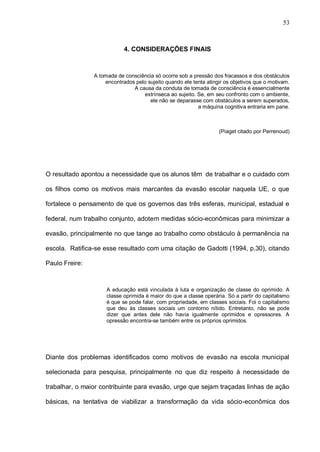 53



                            4. CONSIDERAÇÕES FINAIS



                A tomada de consciência só ocorre sob a pressão dos fracassos e dos obstáculos
                    encontrados pelo sujeito quando ele tenta atingir os objetivos que o motivam.
                               A causa da conduta de tomada de consciência é essencialmente
                                   extrínseca ao sujeito. Se, em seu confronto com o ambiente,
                                      ele não se deparasse com obstáculos a serem superados,
                                                          a máquina cognitiva entraria em pane.



                                                                   (Piaget citado por Perrenoud)




O resultado apontou a necessidade que os alunos têm de trabalhar e o cuidado com

os filhos como os motivos mais marcantes da evasão escolar naquela UE, o que

fortalece o pensamento de que os governos das três esferas, municipal, estadual e

federal, num trabalho conjunto, adotem medidas sócio-econômicas para minimizar a

evasão, principalmente no que tange ao trabalho como obstáculo à permanência na

escola. Ratifica-se esse resultado com uma citação de Gadotti (1994, p.30), citando

Paulo Freire:



                     A educação está vinculada à luta e organização de classe do oprimido. A
                     classe oprimida é maior do que a classe operária. Só a partir do capitalismo
                     é que se pode falar, com propriedade, em classes sociais. Foi o capitalismo
                     que deu às classes sociais um contorno nítido. Entretanto, não se pode
                     dizer que antes dele não havia igualmente oprimidos e opressores. A
                     opressão encontra-se também entre os próprios oprimidos.




Diante dos problemas identificados como motivos de evasão na escola municipal

selecionada para pesquisa, principalmente no que diz respeito à necessidade de

trabalhar, o maior contribuinte para evasão, urge que sejam traçadas linhas de ação

básicas, na tentativa de viabilizar a transformação da vida sócio-econômica dos
 