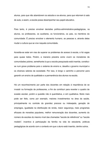 54



alunos, para que não abandonem os estudos e ex-alunos, para que retornem à sala

de aula, e assim, a escola possa desempenhar seu papel educativo.



Para tanto, é preciso envolver decisões político-administrativo-pedagógicas, os

alunos, os professores, os auxiliares, os funcionários, os pais, os membros da

comunidade. É preciso envolver o elemento humano, as pessoas e, através delas

mudar a cultura que se vive naquela comunidade.



Acredita-se estar em vias de superar os problemas de acesso à escola, e há vagas

para quase todos. Porém, a maneira precária como vivem os moradores de

comunidades pobres, semelhante à que a escola pesquisada está inserida, constitui-

se num grave problema para o sistema de ensino e, desafia o governo municipal e

os diversos setores da sociedade. Por isso, é longo o caminho a percorrer para

garantir um ensino de qualidade e a permanência dos alunos na escola.



Há um reconhecimento por parte dos docentes em relação à importância de se

investir na formação de professores, a fim de contribuir para reverter o quadro de

evasão escolar, porém a questão não é quantitativa, e sim qualitativa. Muito mais

pode ser feito, como por exemplo, maiores investimentos na área da saúde,

principalmente no controle da gravidez precoce ou indesejada, geração de

empregos, igualdade na distribuição de renda, maior segurança, mais programas

eficazes de moradias populares, melhor remuneração dos docentes, aumento do

número de escolas do mesmo nível das chamadas "escola de referência" ou "escola

modelo", incentivo à participação da família na vida do estudante, práticas

pedagógicas de acordo com o contexto em que o aluno está inserido, dentre outros.
 