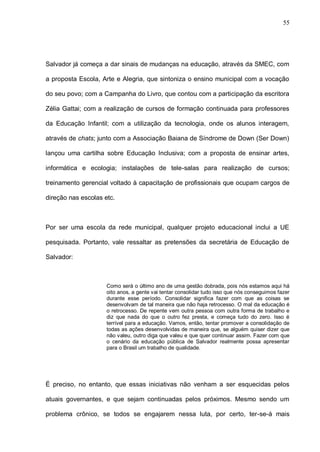 55




Salvador já começa a dar sinais de mudanças na educação, através da SMEC, com

a proposta Escola, Arte e Alegria, que sintoniza o ensino municipal com a vocação

do seu povo; com a Campanha do Livro, que contou com a participação da escritora

Zélia Gattai; com a realização de cursos de formação continuada para professores

da Educação Infantil; com a utilização da tecnologia, onde os alunos interagem,

através de chats; junto com a Associação Baiana de Síndrome de Down (Ser Down)

lançou uma cartilha sobre Educação Inclusiva; com a proposta de ensinar artes,

informática e ecologia; instalações de tele-salas para realização de cursos;

treinamento gerencial voltado à capacitação de profissionais que ocupam cargos de

direção nas escolas etc.



Por ser uma escola da rede municipal, qualquer projeto educacional inclui a UE

pesquisada. Portanto, vale ressaltar as pretensões da secretária de Educação de

Salvador:



                     Como será o último ano de uma gestão dobrada, pois nós estamos aqui há
                     oito anos, a gente vai tentar consolidar tudo isso que nós conseguimos fazer
                     durante esse período. Consolidar significa fazer com que as coisas se
                     desenvolvam de tal maneira que não haja retrocesso. O mal da educação é
                     o retrocesso. De repente vem outra pessoa com outra forma de trabalho e
                     diz que nada do que o outro fez presta, e começa tudo do zero. Isso é
                     terrível para a educação. Vamos, então, tentar promover a consolidação de
                     todas as ações desenvolvidas de maneira que, se alguém quiser dizer que
                     não valeu, outro diga que valeu e que quer continuar assim. Fazer com que
                     o cenário da educação pública de Salvador realmente possa apresentar
                     para o Brasil um trabalho de qualidade.




É preciso, no entanto, que essas iniciativas não venham a ser esquecidas pelos

atuais governantes, e que sejam continuadas pelos próximos. Mesmo sendo um

problema crônico, se todos se engajarem nessa luta, por certo, ter-se-á mais
 