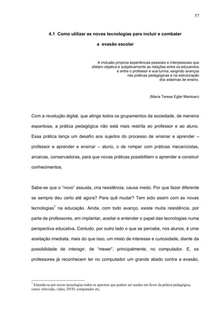 57



           4.1 Como utilizar as novas tecnologias para incluir e combater

                                          a evasão escolar



                                           A inclusão propicia experiências pessoais e interpessoais que
                                       afetam objetiva e subjetivamente as relações entre os educandos
                                                       e entre o professor e sua turma, exigindo avanços
                                                             nas práticas pedagógicas e na estruturação
                                                                                 dos sistemas de ensino.



                                                                             (Maria Teresa Eglér Mantoan)




Com a revolução digital, que atinge todos os grupamentos da sociedade, de maneira

espantosa, a prática pedagógica não está mais restrita ao professor e ao aluno.

Essa prática lança um desafio aos sujeitos do processo de ensinar e aprender –

professor e aprender e ensinar – aluno, o de romper com práticas mecanicistas,

arcaicas, conservadoras, para que novas práticas possibilitem o aprender e construir

conhecimentos.



Sabe-se que o “novo” assusta, cria resistência, causa medo. Por que fazer diferente

se sempre deu certo até agora? Para quê mudar? Tem sido assim com as novas

tecnologias7 na educação. Ainda, com todo avanço, existe muita resistência, por

parte de professores, em implantar, aceitar e entender o papel das tecnologias numa

perspectiva educativa. Contudo, por outro lado o que se percebe, nos alunos, é uma

aceitação imediata, mais do que isso, um misto de interesse e curiosidade, diante da

possibilidade de interagir, de “mexer”, principalmente, no computador. E, os

professores já reconhecem ter no computador um grande aliado contra a evasão,




7
 Entende-se por novas tecnologias todos os aparatos que podem ser usados em favor da prática pedagógica,
como: televisão, vídeo, DVD, computador etc.
 