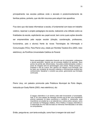 58



principalmente nas escolas públicas onde o alunado é predominantemente de

famílias pobres, portanto, que não têm recursos para adquirir tais aparelhos.



Fica claro que não basta informatizar a escola, é fundamental com base em trabalho

coletivo, repensar o projeto pedagógico da escola, realizando uma reflexão sobre as

finalidades da escola, explicitando seu papel social, bem como quais ações deverão

ser empreendidas pela equipe escolar (direção, coordenação, professores,

funcionários, pais e alunos) frente às novas Tecnologias da Informação e

Comunicação (TICs). Para Pierre Lévy, citado por Romilda Teodora Ens (2003, meio

eletrônico), da Pontifícia Universidade Católica do Paraná:



                     Numa aprendizagem colaborativa fazendo uso do computador, professores
                     e alunos aprendem, fazendo uso do processo dialético de aprender. Seus
                     pontos de partida são diferenciados, mas pelas problematizações criadas o
                     ponto de chegada será de aprendizagem para ambos. Nesse processo, o
                     professor e não só o aluno, tem ‘ganhos’ em relação à sua formação, pois
                     ao fazer uso constante de recursos materiais e informacionais atualiza seu
                     conhecimento ‘disciplinar’ e constrói sua práxis, gerenciando sua formação
                     continuada.




Pierre Lévy, em palestra promovida pela Prefeitura Municipal de Porto Alegre,

traduzida por Suely Rolnik (2003, meio eletrônico), diz:



                     O espaço cibernético é um terreno onde está funcionando a humanidade,
                     hoje. É um novo espaço de interação humana que já tem uma importância
                     enorme sobretudo no plano econômico e científico e, certamente, essa
                     importância vai ampliar-se e vai estender-se a vários outros campos, como
                     por exemplo na Pedagogia, Estética, Arte e Política. O espaço cibernético é
                     a instauração de uma rede de todas as memórias informatizadas e de todos
                     os computadores.



Então, pergunta-se, com tanta evolução, como ficar à margem de tudo isso?
 