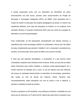 59



A escola pesquisada conta com um laboratório de informática em pleno

funcionamento nos três turnos, atuando como escola-membro do Projeto de

Educação e Tecnologias Inteligentes (PETI), da SMEC. Esse laboratório tem a

função de auxiliar na execução dos projetos pedagógicos da escola, ou mesmo nas

seqüências didáticas, quer seja nas pesquisas na Internet, ou em qualquer outra

atividade interativa. É requisito fundamental 100% (cem por cento) de ocupação do

laboratório, em prol da aprendizagem.



Ficou evidenciada, na UE pesquisada, principalmente nas classes noturnas, a

importância das novas tecnologias (ênfase no computador). Alunos que não faltam

às aulas, simplesmente para poderem ‘trabalhar’ com o computador, percebendo-se,

portanto, uma diminuição, tanto quanto às faltas como quanto à evasão.



É certo que dos aparatos tecnológicos, o computador é o que provoca maior

curiosidade e desperta mais interesse entre os alunos. Então, por que não se utilizar

dessa ferramenta para melhor trabalhar o processo ensino-aprendizagem? Se o

homem aprende na interação com o outro, no uso da máquina não será diferente,

até porque as atividades desenvolvidas no laboratório de tecnologias, geralmente,

são   duplas   ou   trios   de   alunos      por   máquina.   Nesse   momento   eles,

concomitantemente, estão interagindo uns com os outros e com a máquina, e,

portanto o resultado só pode ser positivo.



Durante a pesquisa na UE escolhida, uma professora comentou o desabafo de uma

aluna que se matriculou na 4ª série da EJA, depois das aulas terem começado e que
 