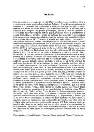 6



                                    RESUMO


Esta pesquisa teve o propósito de identificar os fatores que contribuem para a
evasão numa escola municipal da cidade de Salvador. A temática que norteou esta
pesquisa é o resultado das inquietações e angústias surgidas na vivência como
docente, nas séries iniciais do Ensino Fundamental de uma UE de Salvador, pelos
objetivos não atingidos na prática pedagógica, devido à evasão, gerando a
necessidade de compreender os motivos que levam tantos alunos a abandonarem a
escola. Pretendeu-se, também, verificar se as taxas de evasão são representativas
face ao número de alunos matriculados e, levantar aspectos que possibilitem reduzir
essa evasão naquela UE. O acesso à escola tem sido facilitado propiciando o
atendimento à demanda, o mais próximo possível da residência do aluno, com um
crescimento significativo da matrícula, mas é preocupante o número de evadidos. Na
escola pesquisada existem, atualmente, cerca de 950 alunos matriculados. Entre
2000 e 2003, a matrícula anual girou em torno de 850 a 900 alunos e a evasão,
entre 149 a 185 alunos. No início de cada ano, são matriculados 40 a 50 alunos por
classe, e logo que se iniciam as aulas, a freqüência começa a diminuir. Como
professores de uma escola voltada para o atendimento de uma comunidade pobre,
percebe-se o conflito: a vontade ou necessidade de estudar X todas as outras
necessidades e problemas inerentes aos menos favorecidos. A evasão não é um
problema apenas daquela escola. Contudo, o fato de a UE tentar atender às
carências dos alunos, de forma holística, ou seja, no aspecto cognitivo, afetivo,
moral, social, dentre outros, parece ser insuficiente. Espera-se que a compreensão
dessa micro realidade possa servir de base ao desenvolvimento de novos estudos,
contribuindo, assim, para a redução da evasão em todas as UEs. Considerando a
abrangência do assunto e o quanto já vem sendo discutido, pretende-se fazer um
recorte dos aspectos psicossociais, buscando dados referentes aos motivos da
evasão escolar, relacionando-os com algumas variáveis, como: formação do
professor, novas tecnologias, afetividade, necessidade de o aluno trabalhar,
métodos de ensino, participação da família, gravidez, drogas, violência, subemprego,
e, assim, compreender o porquê dos alunos deixarem a escola. O trabalho tomou
como ponto de partida uma pesquisa bibliográfica e documental, que teve como
fonte livros, jornais, revistas, sites. Dentre os muitos autores que tratam dessa
questão, buscou-se, principalmente, as contribuições de teóricos como: Moacir
Gadotti, Vygotsky, Wallon e Paulo Freire. Também, foi feita uma pesquisa de campo
na escola, para saber dos alunos, que fatores contribuem para a evasão. Foi
aplicado um questionário, de caráter confidencial, a 30 respondentes, à medida que
os ex-alunos foram encontrados. O trabalho foi bem recebido pela comunidade. O
resultado apontou a necessidade que os alunos têm de trabalhar e os filhos como os
motivos mais marcantes da evasão escolar naquela UE. Esta pesquisa pode ser
considerada relevante na medida em que abordou causas e conseqüências da
evasão escolar, fornecendo uma melhor compreensão sobre o assunto. A análise
dos resultados foi feita dentro da abordagem qualitativa considerando os dados
coletados.

Palavras-chave: Evasão Escolar; Pesquisa; Escola Municipal; Alunos; Professores.
 