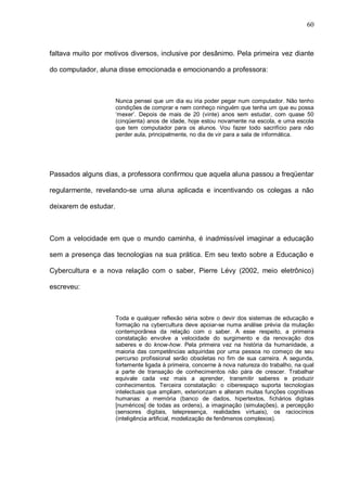 60



faltava muito por motivos diversos, inclusive por desânimo. Pela primeira vez diante

do computador, aluna disse emocionada e emocionando a professora:



                       Nunca pensei que um dia eu iria poder pegar num computador. Não tenho
                       condições de comprar e nem conheço ninguém que tenha um que eu possa
                       ‘mexer’. Depois de mais de 20 (vinte) anos sem estudar, com quase 50
                       (cinqüenta) anos de idade, hoje estou novamente na escola, e uma escola
                       que tem computador para os alunos. Vou fazer todo sacrifício para não
                       perder aula, principalmente, no dia de vir para a sala de informática.




Passados alguns dias, a professora confirmou que aquela aluna passou a freqüentar

regularmente, revelando-se uma aluna aplicada e incentivando os colegas a não

deixarem de estudar.



Com a velocidade em que o mundo caminha, é inadmissível imaginar a educação

sem a presença das tecnologias na sua prática. Em seu texto sobre a Educação e

Cybercultura e a nova relação com o saber, Pierre Lévy (2002, meio eletrônico)

escreveu:



                       Toda e qualquer reflexão séria sobre o devir dos sistemas de educação e
                       formação na cybercultura deve apoiar-se numa análise prévia da mutação
                       contemporânea da relação com o saber. A esse respeito, a primeira
                       constatação envolve a velocidade do surgimento e da renovação dos
                       saberes e do know-how. Pela primeira vez na história da humanidade, a
                       maioria das competências adquiridas por uma pessoa no começo de seu
                       percurso profissional serão obsoletas no fim de sua carreira. A segunda,
                       fortemente ligada à primeira, concerne à nova natureza do trabalho, na qual
                       a parte de transação de conhecimentos não pára de crescer. Trabalhar
                       equivale cada vez mais a aprender, transmitir saberes e produzir
                       conhecimentos. Terceira constatação: o ciberespaço suporta tecnologias
                       intelectuais que ampliam, exteriorizam e alteram muitas funções cognitivas
                       humanas: a memória (banco de dados, hipertextos, fichários digitais
                       [numéricos] de todas as ordens), a imaginação (simulações), a percepção
                       (sensores digitais, telepresença, realidades virtuais), os raciocínios
                       (inteligência artificial, modelização de fenômenos complexos).
 