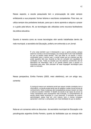 62



Nesse aspecto, a escola pesquisada tem a preocupação de estar sempre

enfatizando a sua proposta: formar leitores e escritores competentes. Para isso, se

utiliza sempre dos portadores textuais, para que o aluno aprenda e adquira o prazer

e o gosto pela leitura. Ali, as tecnologias são utilizadas como recursos facilitadores

da prática educativa.



Quanto à maneira como as novas tecnologias vêm sendo trabalhadas dentro da

rede municipal, a secretária de Educação, proferiu em entrevista a um Jornal:



                        É uma coisa também que é interessante e que a gente precisa, porque
                        estamos vivendo a era da tecnologia e as crianças têm muito mais facilidade
                        do que os adultos neste sentido. Tem que estar lá, na escola, o micro-
                        computador para o menino usar, e outras coisas que as crianças que têm
                        poder aquisitivo têm isso. Quando eu falo em competir com igualdade de
                        condições é isso. Todas as escolas que nós estamos construindo vão ter
                        laboratório de informática. Isso é um grande atrativo para a escola e é
                        importante para eles. Eles precisam ter essa linguagem tecnológica para
                        estar no mercado.




Nessa perspectiva, Emília Ferreiro (2003, meio eletrônico), em um artigo seu,

comenta:


                        A criança já nasce num ambiente social que requer contato constante com a
                        informática, e a escola acaba tendo que se adaptar a estas novas formas de
                        conhecimento. Estas mudanças são avassaladoras porque mexem em toda
                        a estrutura escolar e familiar. O desafio da escola é ser capaz de prover os
                        meios necessários para acompanhar esta evolução. O comportamento da
                        escola diante desta revolução é o que preocupa. O processo de ensino-
                        aprendizagem passa hoje por uma ruptura, pois a criança consegue
                        apreender e dominar o computador com mais facilidade do que os adultos.




Nota-se um consenso entre os discursos da secretária municipal de Educação e da

psicolinguista argentina Emília Ferreiro, quanto às facilidades que as crianças têm
 