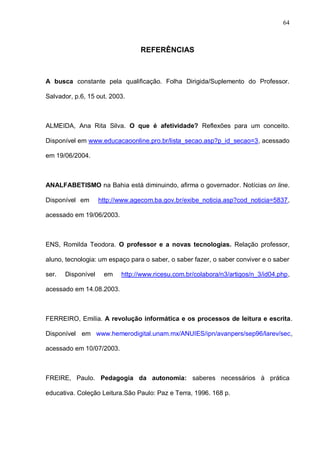64



                                 REFERÊNCIAS



A busca constante pela qualificação. Folha Dirigida/Suplemento do Professor.

Salvador, p.6, 15 out. 2003.



ALMEIDA, Ana Rita Silva. O que é afetividade? Reflexões para um conceito.

Disponível em www.educacaoonline.pro.br/lista_secao.asp?p_id_secao=3, acessado

em 19/06/2004.



ANALFABETISMO na Bahia está diminuindo, afirma o governador. Notícias on line.

Disponível em       http://www.agecom.ba.gov.br/exibe_noticia.asp?cod_noticia=5837,

acessado em 19/06/2003.



ENS, Romilda Teodora. O professor e a novas tecnologias. Relação professor,

aluno, tecnologia: um espaço para o saber, o saber fazer, o saber conviver e o saber

ser.   Disponível    em    http://www.ricesu.com.br/colabora/n3/artigos/n_3/id04.php,

acessado em 14.08.2003.



FERREIRO, Emilia. A revolução informática e os processos de leitura e escrita.

Disponível em www.hemerodigital.unam.mx/ANUIES/ipn/avanpers/sep96/larev/sec,

acessado em 10/07/2003.



FREIRE, Paulo. Pedagogia da autonomia: saberes necessários à prática

educativa. Coleção Leitura.São Paulo: Paz e Terra, 1996. 168 p.
 