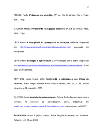 65



FREIRE, Paulo. Pedagogia do oprimido. 17ª. ed. Rio de Janeiro: Paz e Terra,

1987. 184 p.



GADOTTI, Moacir. Pensamento Pedagógico brasileiro. 5ª. Ed. São Paulo: Ática,

1994. 173 p.



LÈVY, Pierre. A emergência do cyberspace e as mutações culturais. Disponível

em    http://empresa.portoweb.com.br/pierrelevy/aemergen.html,      acessado     em

14/08/2003.



LÈVY, Pierre. Educação e cybercultura. A nova relação com o saber. Disponível

em www.sescsp.com.br/sesc/hotsites/pierre_levy/downloadaberto_educaecyber.doc , aces-

sado em 14/08/2003.



MANTOAN, Maria Teresa Eglér. Explorando o ciberespaço nas trilhas da

inclusão. Porto Alegre, Revista Pátio. Editora Artmed, ano VII, n. 26, edição

trimestral, p.52, maio/julho 2003.



OLIVEIRA, Israel. Analfabetismo tecnológico. Cultura. Emília Ferreiro alerta para a

inversão      no   processo      de   aprendizagem.     UERJ.      Disponível    em

www2.uerj.br/~emquest/emquestao73/analfabetismo.htm, acessado em 10/07/2003.



PEDAGOGIA aliada à prática afetiva. Folha Dirigida/Suplemento do Professor.

Salvador, p.8, 15 out. 2003.
 