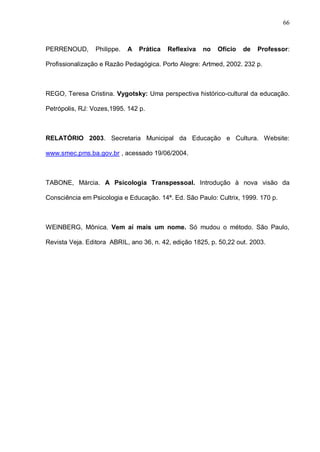 66



PERRENOUD,       Philippe.   A   Prática   Reflexiva   no   Ofício   de   Professor:

Profissionalização e Razão Pedagógica. Porto Alegre: Artmed, 2002. 232 p.



REGO, Teresa Cristina. Vygotsky: Uma perspectiva histórico-cultural da educação.

Petrópolis, RJ: Vozes,1995. 142 p.



RELATÓRIO 2003. Secretaria Municipal da Educação e Cultura. Website:

www.smec.pms.ba.gov.br , acessado 19/06/2004.



TABONE, Márcia. A Psicologia Transpessoal. Introdução à nova visão da

Consciência em Psicologia e Educação. 14ª. Ed. São Paulo: Cultrix, 1999. 170 p.



WEINBERG, Mônica. Vem aí mais um nome. Só mudou o método. São Paulo,

Revista Veja. Editora ABRIL, ano 36, n. 42, edição 1825, p. 50,22 out. 2003.
 