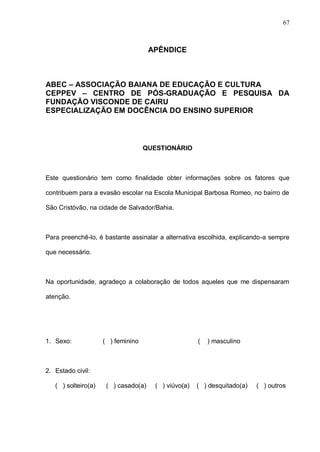 67



                                      APÊNDICE



ABEC – ASSOCIAÇÃO BAIANA DE EDUCAÇÃO E CULTURA
CEPPEV – CENTRO DE PÓS-GRADUAÇÃO E PESQUISA DA
FUNDAÇÃO VISCONDE DE CAIRU
ESPECIALIZAÇÃO EM DOCÊNCIA DO ENSINO SUPERIOR



                                    QUESTIONÁRIO



Este questionário tem como finalidade obter informações sobre os fatores que

contribuem para a evasão escolar na Escola Municipal Barbosa Romeo, no bairro de

São Cristóvão, na cidade de Salvador/Bahia.



Para preenchê-lo, é bastante assinalar a alternativa escolhida, explicando-a sempre

que necessário.



Na oportunidade, agradeço a colaboração de todos aqueles que me dispensaram

atenção.




1. Sexo:             ( ) feminino                     (   ) masculino



2. Estado civil:

   ( ) solteiro(a)    ( ) casado(a)    ( ) viúvo(a)   ( ) desquitado(a)   ( ) outros
 